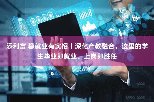 添利富 稳就业有实招丨深化产教融合，这里的学生毕业即就业、上岗即胜任