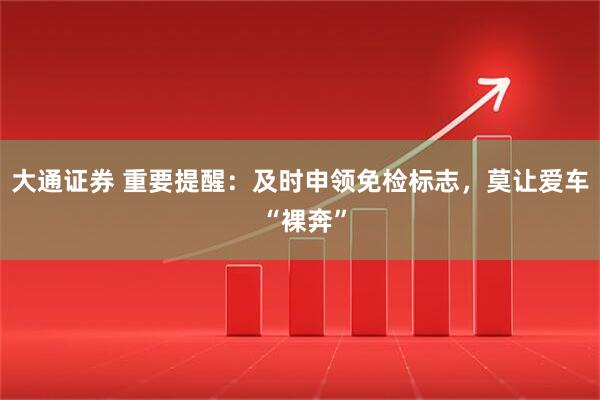 大通证券 重要提醒：及时申领免检标志，莫让爱车 “裸奔”