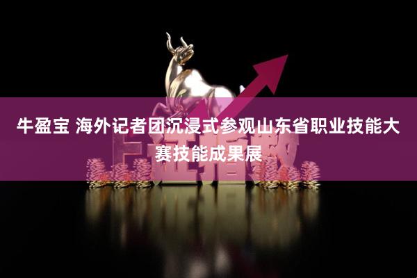 牛盈宝 海外记者团沉浸式参观山东省职业技能大赛技能成果展