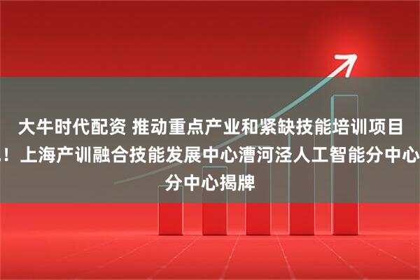 大牛时代配资 推动重点产业和紧缺技能培训项目落地！上海产训融合技能发展中心漕河泾人工智能分中心揭牌