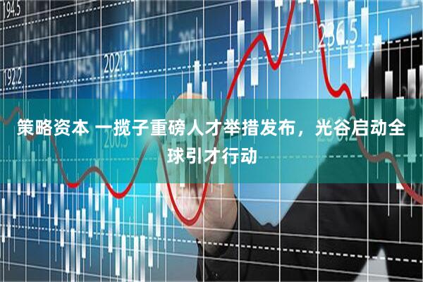 策略资本 一揽子重磅人才举措发布，光谷启动全球引才行动
