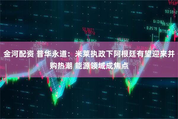金河配资 普华永道：米莱执政下阿根廷有望迎来并购热潮 能源领域成焦点
