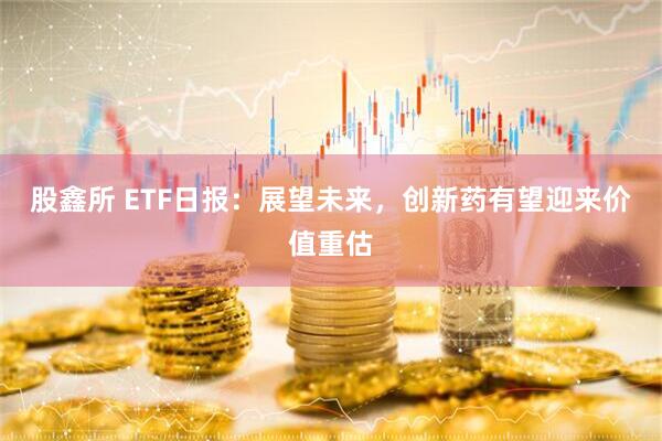 股鑫所 ETF日报：展望未来，创新药有望迎来价值重估