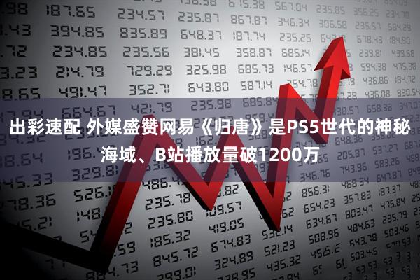 出彩速配 外媒盛赞网易《归唐》是PS5世代的神秘海域、B站播放量破1200万