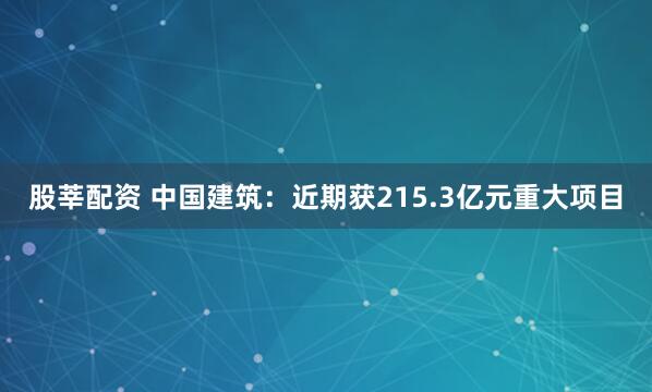 股莘配资 中国建筑：近期获215.3亿元重大项目