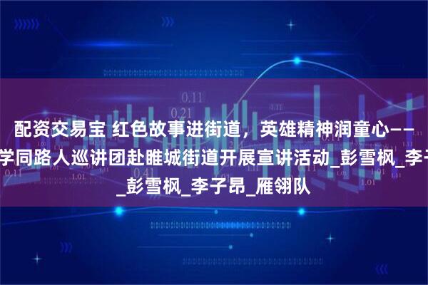 配资交易宝 红色故事进街道，英雄精神润童心——中国矿业大学同路人巡讲团赴睢城街道开展宣讲活动_彭雪枫_李子昂_雁翎队