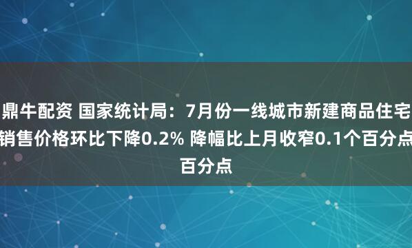 鼎牛配资 国家统计局：7月份一线城市新建商品住宅销售价格环比下降0.2% 降幅比上月收窄0.1个百分点
