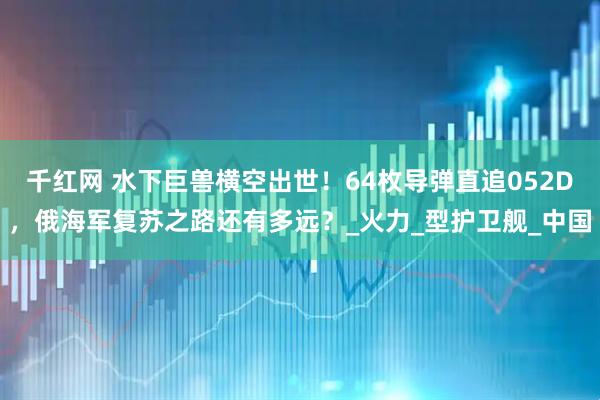 千红网 水下巨兽横空出世！64枚导弹直追052D，俄海军复苏之路还有多远？_火力_型护卫舰_中国