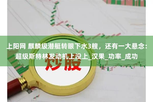 上阳网 麒麟级潜艇转眼下水3艘，还有一大悬念：超级斯特林发动机上没上_汉果_功率_成功