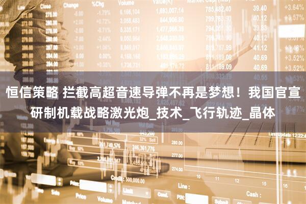 恒信策略 拦截高超音速导弹不再是梦想！我国官宣研制机载战略激光炮_技术_飞行轨迹_晶体