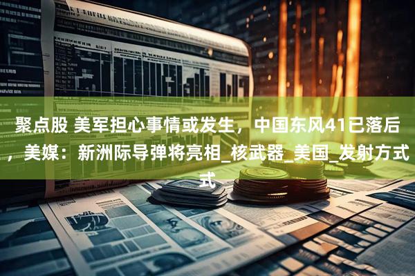 聚点股 美军担心事情或发生，中国东风41已落后，美媒：新洲际导弹将亮相_核武器_美国_发射方式