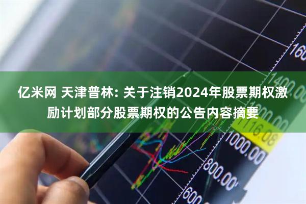 亿米网 天津普林: 关于注销2024年股票期权激励计划部分股票期权的公告内容摘要