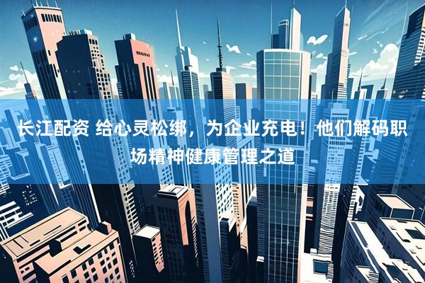 长江配资 给心灵松绑，为企业充电！他们解码职场精神健康管理之道