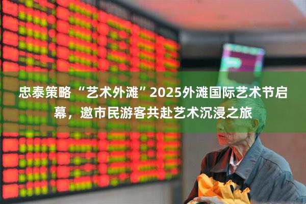 忠泰策略 “艺术外滩”2025外滩国际艺术节启幕，邀市民游客共赴艺术沉浸之旅