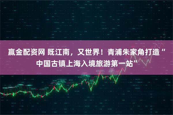 赢金配资网 既江南，又世界！青浦朱家角打造“中国古镇上海入境旅游第一站”