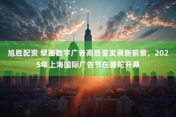 旭胜配资 擘画数字广告高质量发展新前景，2025年上海国际广告节在普陀开幕