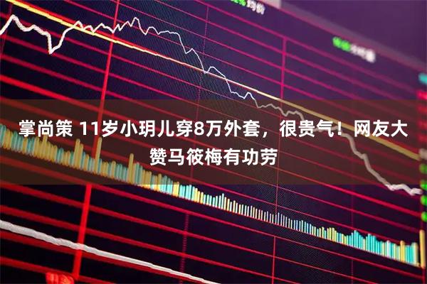 掌尚策 11岁小玥儿穿8万外套，很贵气！网友大赞马筱梅有功劳