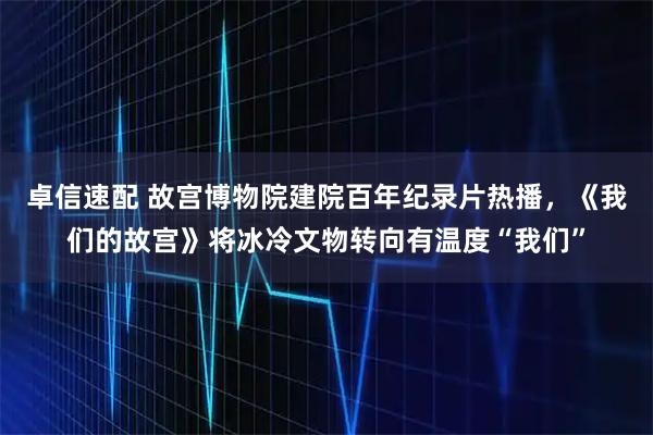 卓信速配 故宫博物院建院百年纪录片热播，《我们的故宫》将冰冷文物转向有温度“我们”
