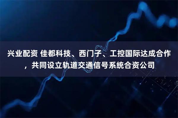 兴业配资 佳都科技、西门子、工控国际达成合作，共同设立轨道交通信号系统合资公司