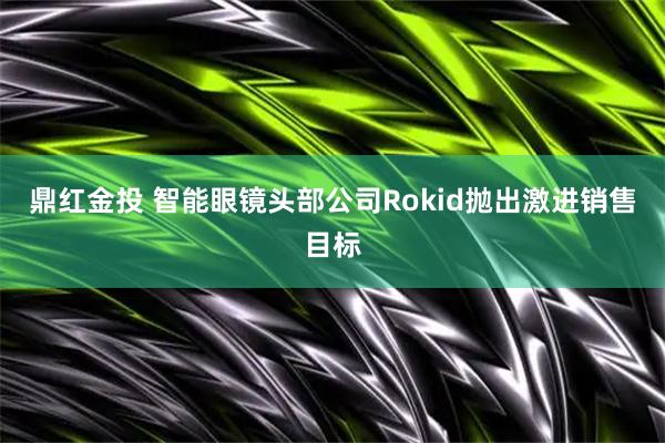 鼎红金投 智能眼镜头部公司Rokid抛出激进销售目标