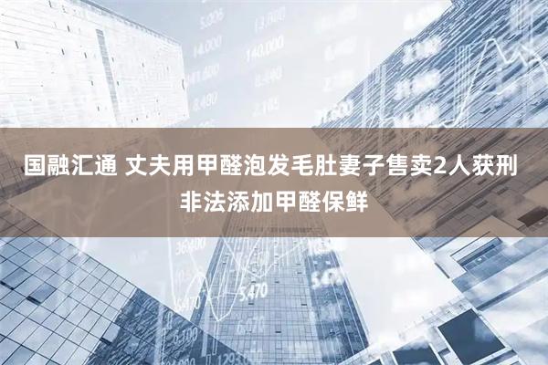 国融汇通 丈夫用甲醛泡发毛肚妻子售卖2人获刑 非法添加甲醛保鲜