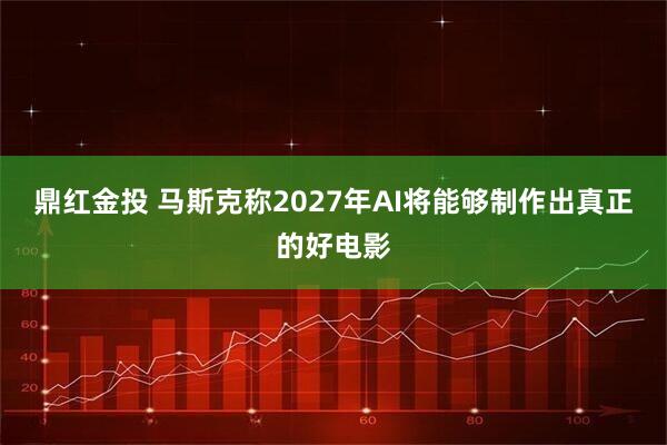 鼎红金投 马斯克称2027年AI将能够制作出真正的好电影