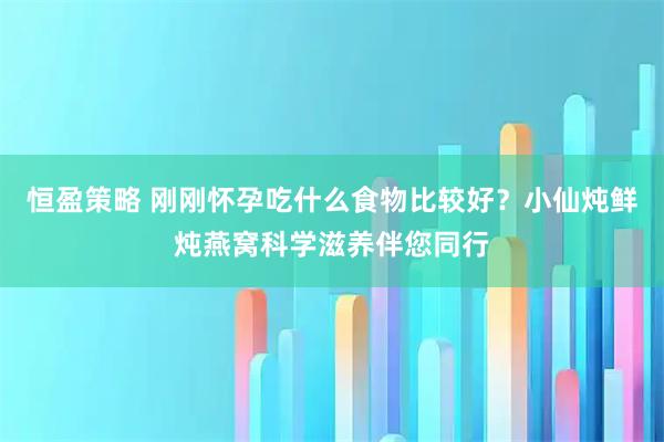 恒盈策略 刚刚怀孕吃什么食物比较好？小仙炖鲜炖燕窝科学滋养伴您同行