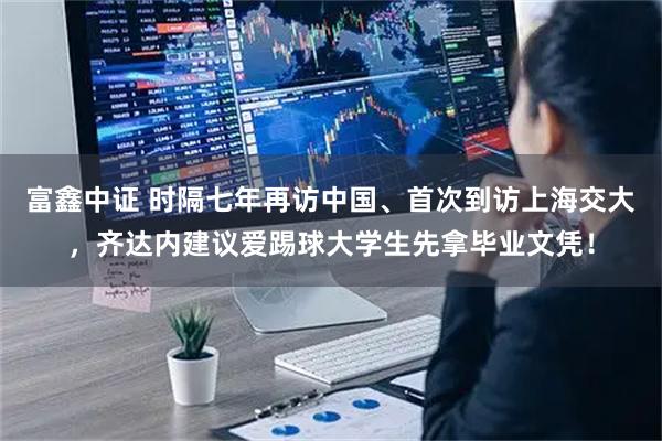 富鑫中证 时隔七年再访中国、首次到访上海交大，齐达内建议爱踢球大学生先拿毕业文凭！