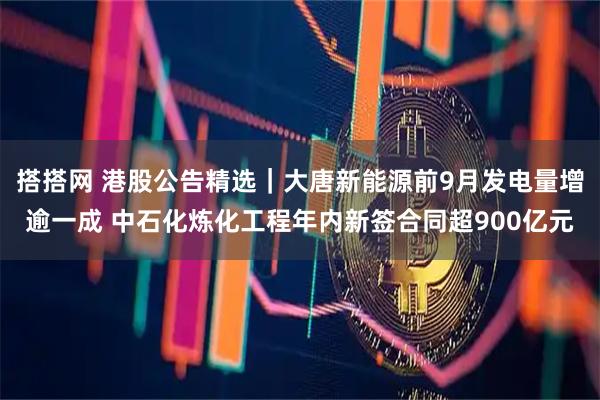 搭搭网 港股公告精选｜大唐新能源前9月发电量增逾一成 中石化炼化工程年内新签合同超900亿元