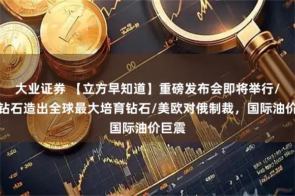 大业证券 【立方早知道】重磅发布会即将举行/力量钻石造出全球最大培育钻石/美欧对俄制裁，国际油价巨震