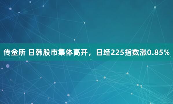 传金所 日韩股市集体高开，日经225指数涨0.85%