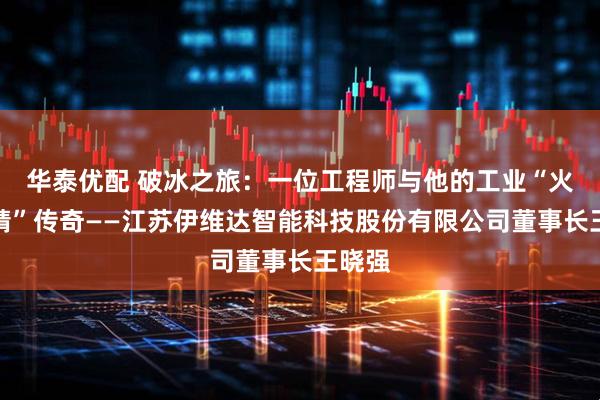 华泰优配 破冰之旅：一位工程师与他的工业“火眼金睛”传奇——江苏伊维达智能科技股份有限公司董事长王晓强