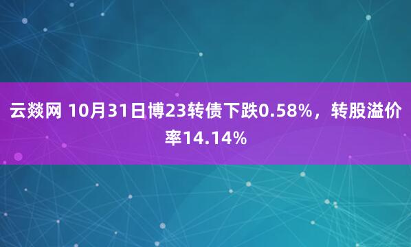 云燚网 10月31日博23转债下跌0.58%，转股溢价率14.14%