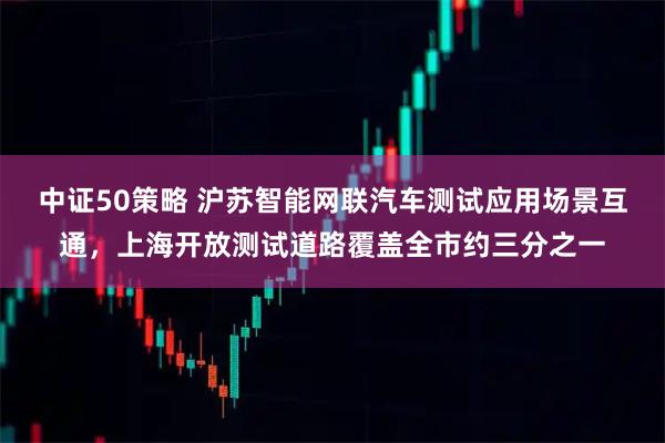 中证50策略 沪苏智能网联汽车测试应用场景互通，上海开放测试道路覆盖全市约三分之一