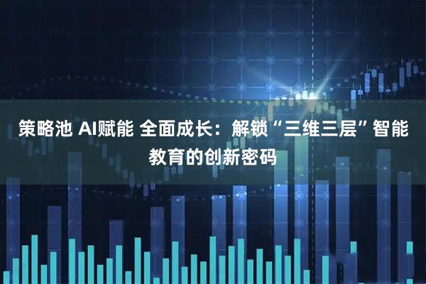 策略池 AI赋能 全面成长：解锁“三维三层”智能教育的创新密码