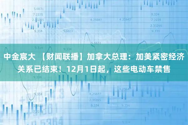 中金宸大 【财闻联播】加拿大总理：加美紧密经济关系已结束！12月1日起，这些电动车禁售