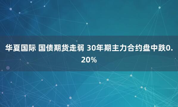 华夏国际 国债期货走弱 30年期主力合约盘中跌0.20%