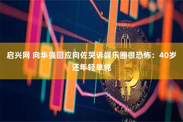 启兴网 向华强回应向佐哭诉娱乐圈很恐怖：40岁还年轻单纯