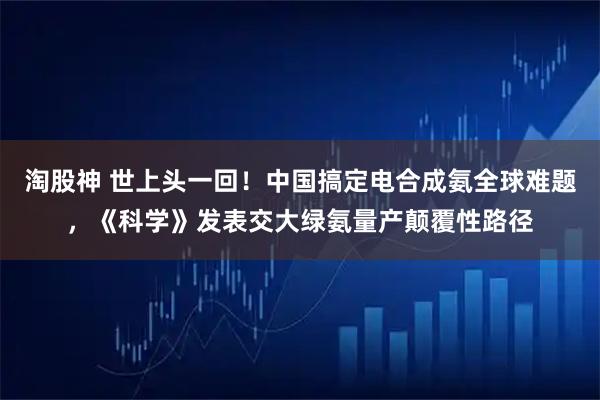 淘股神 世上头一回！中国搞定电合成氨全球难题，《科学》发表交大绿氨量产颠覆性路径