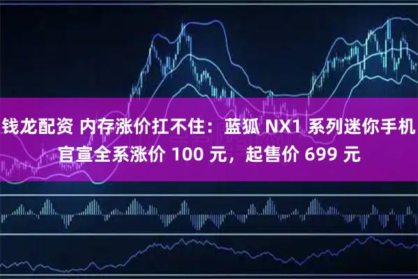 钱龙配资 内存涨价扛不住：蓝狐 NX1 系列迷你手机官宣全系涨价 100 元，起售价 699 元