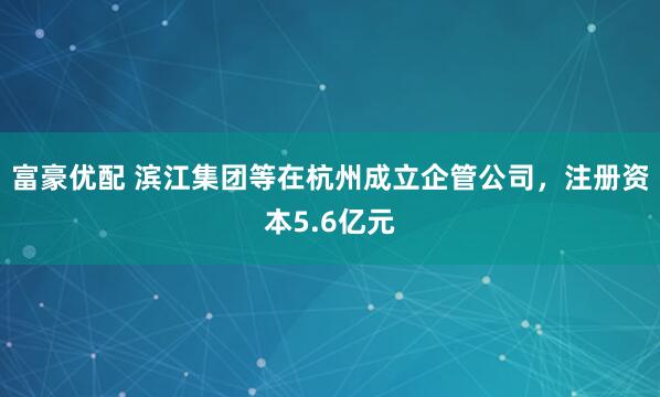 富豪优配 滨江集团等在杭州成立企管公司，注册资本5.6亿元