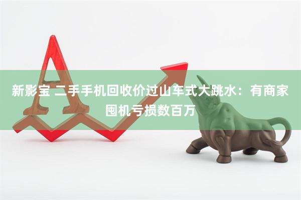 新影宝 二手手机回收价过山车式大跳水：有商家囤机亏损数百万